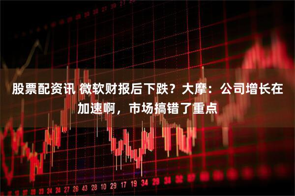 股票配资讯 微软财报后下跌？大摩：公司增长在加速啊，市场搞错了重点