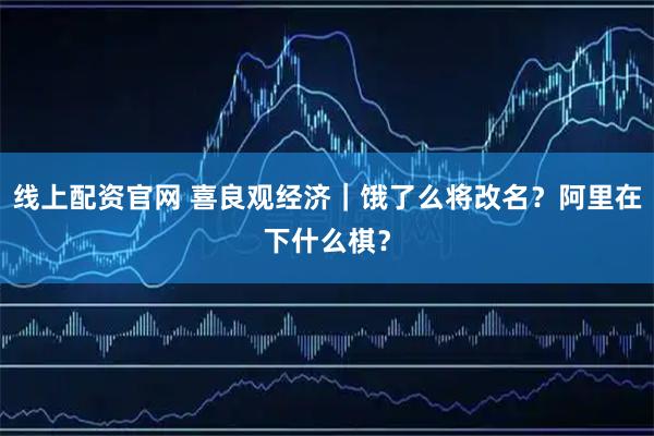 线上配资官网 喜良观经济｜饿了么将改名？阿里在下什么棋？