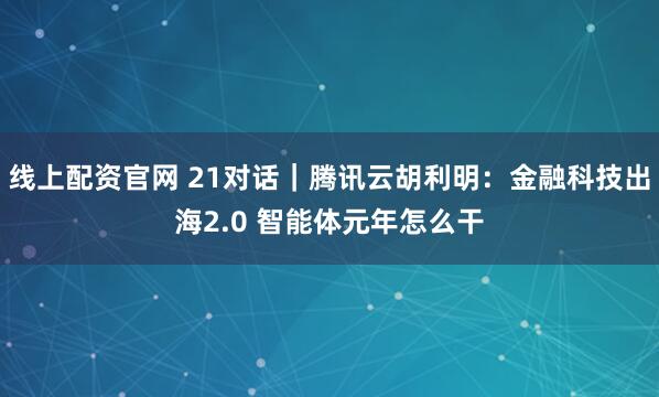 线上配资官网 21对话｜腾讯云胡利明：金融科技出海2.0 智能体元年怎么干