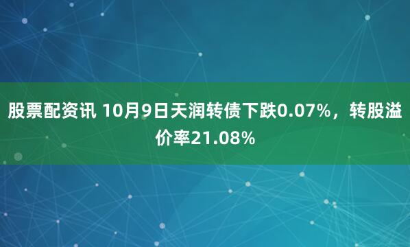 股票配资讯 10月9日天润转债下跌0.07%，转股溢价率21.08%
