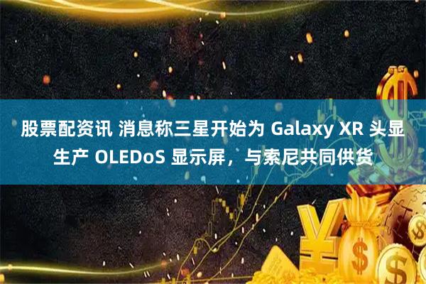 股票配资讯 消息称三星开始为 Galaxy XR 头显生产 OLEDoS 显示屏，与索尼共同供货