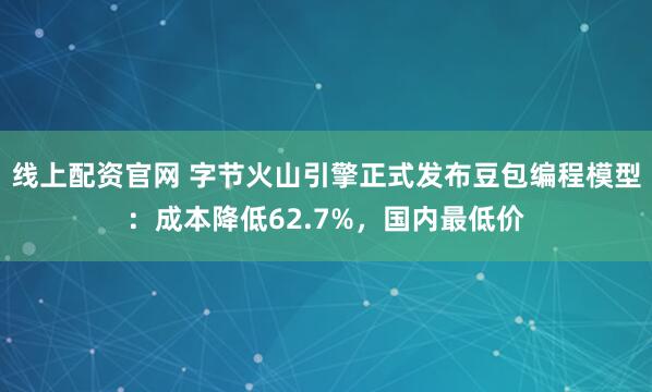 线上配资官网 字节火山引擎正式发布豆包编程模型：成本降低62.7%，国内最低价