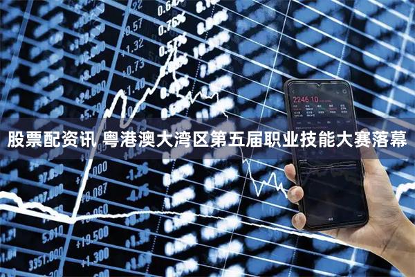 股票配资讯 粤港澳大湾区第五届职业技能大赛落幕