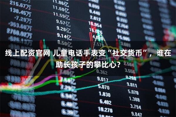 线上配资官网 儿童电话手表变“社交货币”，谁在助长孩子的攀比心？
