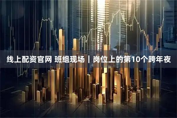 线上配资官网 班组现场｜岗位上的第10个跨年夜