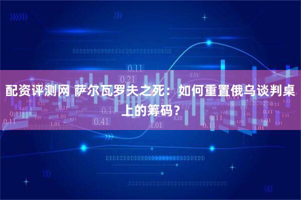 配资评测网 萨尔瓦罗夫之死：如何重置俄乌谈判桌上的筹码？