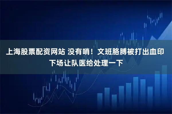 上海股票配资网站 没有哨！文班胳膊被打出血印 下场让队医给处理一下