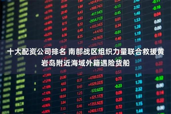 十大配资公司排名 南部战区组织力量联合救援黄岩岛附近海域外籍遇险货船