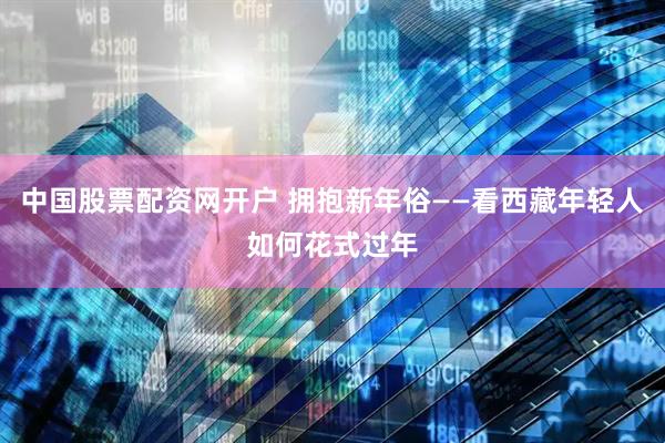 中国股票配资网开户 拥抱新年俗——看西藏年轻人如何花式过年