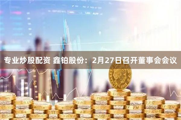 专业炒股配资 鑫铂股份：2月27日召开董事会会议