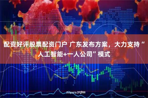 配资好评股票配资门户 广东发布方案，大力支持“人工智能+一人公司”模式